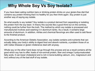 Why Whole Soy Vs Soy Isolate? If you have been eating nutrition bars or drinking protein drinks on your gluten-free diet that contains soy protein thinking that it is healthy for you then think again. Soy protein is just another way of saying soy isolate. So what exactly is soy isolate? Soy isolate is a product derived from separating or isolating the protein from the soy bean. In theory this sounds like a good think but on the contrary, nothing could be further from the truth. The method by which soy isolate is processed and manufactured involves acid washing it in aluminum tanks. As a result, it contains large amounts of aluminum. In addition, nitrites and chemical flavorings are often used to add flavor to the finished product.  According to the American Dietetic Association, soy isolate contains anti-nutrients that can actually delay your body’s ability to digest food and absorb nutrients, a problem those of us with Celiac Disease or gluten intolerance deal with anyway. Whole soy on the other hand does not go through this process and as a result contains all the good which soy has to offer; loads of non-animal protein, fiber and omega 3 polyunsaturated fatty acids. It can lower cholesterol and is rich in bone-building calcium, zinc, magnesium and iron) without any of the bad stuff of soy isolate. 