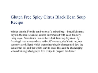 Gluten Free Spicy Citrus Black Bean Soup
Recipe

Winter time in Florida can be sort of a mixed bag – beautiful sunny
days in the mid-seventies can be interspersed with cold, blustery,
rainy days. Sometimes two or three dark freezing days (and by
freezing I mean somewhere in the 50′s – sorry, don’t hate me, our
summers are killers) which then miraculously change mid-day, the
sun comes out and the temps start to soar. This can be challenging
when deciding what gluten free recipe to prepare for dinner.
 