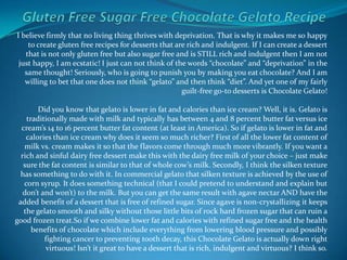 Gluten Free Sugar Free Chocolate Gelato Recipe I believe firmly that no living thing thrives with deprivation. That is why it makes me so happy to create gluten free recipes for desserts that are rich and indulgent. If I can create a dessert that is not only gluten free but also sugar free and is STILL rich and indulgent then I am not just happy, I am ecstatic! I just can not think of the words “chocolate” and “deprivation” in the same thought! Seriously, who is going to punish you by making you eat chocolate? And I am willing to bet that one does not think “gelato” and then think “diet”. And yet one of my fairly guilt-free go-to desserts is Chocolate Gelato!Did you know that gelato is lower in fat and calories than ice cream? Well, it is. Gelato is traditionally made with milk and typically has between 4 and 8 percent butter fat versus ice cream’s 14 to 16 percent butter fat content (at least in America). So if gelato is lower in fat and calories than ice cream why does it seem so much richer? First of all the lower fat content of milk vs. cream makes it so that the flavors come through much more vibrantly. If you want a rich and sinful dairy free dessert make this with the dairy free milk of your choice – just make sure the fat content is similar to that of whole cow’s milk. Secondly, I think the silken texture has something to do with it. In commercial gelato that silken texture is achieved by the use of corn syrup. It does something technical (that I could pretend to understand and explain but don’t and won’t) to the milk. But you can get the same result with agave nectar AND have the added benefit of a dessert that is free of refined sugar. Since agave is non-crystallizing it keeps the gelato smooth and silky without those little bits of rock hard frozen sugar that can ruin a good frozen treat.Soif we combine lower fat and calories with refined sugar free and the health benefits of chocolate which include everything from lowering blood pressure and possibly fighting cancer to preventing tooth decay, this Chocolate Gelato is actually down right virtuous! Isn’t it great to have a dessert that is rich, indulgent and virtuous? I think so. 