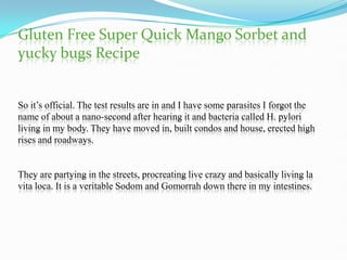 Gluten Free Super Quick Mango Sorbet and
yucky bugs Recipe


So it’s official. The test results are in and I have some parasites I forgot the
name of about a nano-second after hearing it and bacteria called H. pylori
living in my body. They have moved in, built condos and house, erected high
rises and roadways.


They are partying in the streets, procreating live crazy and basically living la
vita loca. It is a veritable Sodom and Gomorrah down there in my intestines.
 