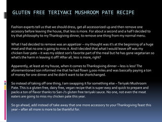 GLUTEN FREE TERIYAKI MUSHROOM PATE RECIPE

Fashion experts tell us that we should dress, get all accessorized up and then remove one
accesory before leaving the house, that less is more. For about a second and a half I decided to
try that philosophy to my Thanksgiving dinner, to remove one thing from my normal menu.

What I had decided to remove was an appetizer – my thought was it’s at the beginning of a huge
meal and that no one is going to miss it. And I decided that what I would leave off was my
chicken liver pate – it was my oldest son’s favorite part of the meal but he has gone vegetarian so
what’s the harm in leaving it off? After all, less is more, right?

Apparently, at least at my house, when it comes to Thanksgiving dinner – less is less! The
aforementioned son informed me that he had flown 3,000 miles and was basically paying a ton
of money for one dinner and he didn’t want to be shortchanged.

So instead of taking off one thing, I am swapping it for something else – Teriyaki Mushroom
Pate. This is a gluten free, dairy free, vegan recipe that is super easy and quick to prepare and
packs a ton of flavor thanks to San-J’s gluten free teriyaki sauce. No one, not even the meat
eaters are going to miss my chicken pate this year.

So go ahead, add instead of take away that one more accessory to your Thanksgiving feast this
year – after all more is more to be thankful for.
 