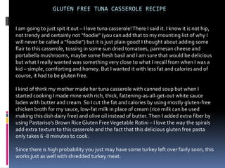 GLUTEN FREE TUNA CASSEROLE RECIPE


I am going to just spit it out – I love tuna casserole! There I said it. I know it is not hip,
not trendy and certainly not “foodie” (you can add that to my mounting list of why I
will never be called a “foodie”) but it is just plain good! I thought about adding some
flair to this casserole, tossing in some sun dried tomatoes, parmesan cheese and
portabella mushrooms, maybe some fresh basil and I am sure that would be delicious
but what I really wanted was something very close to what I recall from when I was a
kid – simple, comforting and homey. But I wanted it with less fat and calories and of
course, it had to be gluten free.

I kind of think my mother made her tuna casserole with canned soup but when I
started cooking I made mine with rich, thick, fattening-as-all-get-out white sauce
laden with butter and cream. So I cut the fat and calories by using mostly gluten-free
chicken broth for my sauce, low-fat milk in place of cream (rice milk can be used
making this dish dairy free) and olive oil instead of butter. Then I added extra fiber by
using Pastariso’s Brown Rice Gluten Free Vegetable Rotini – I love the way the spirals
add extra texture to this casserole and the fact that this delicious gluten free pasta
only takes 6 -8 minutes to cook.

Since there is high probability you just may have some turkey left over fairly soon, this
works just as well with shredded turkey meat.
 