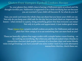 So, your gluten-free-child’s class is having a Halloween party at school and the
 thought terrifies you. Halloween is supposed to be a little terrifying but not because
                      you are worried if your child will become ill. So what do you do?

  Easy, you send cool treats the whole class can share but you know your child can eat.
 Not only do you keep your child safe for the day but you teach them an important life
lesson – when invited to a party, bring something gluten free that everyone can enjoy!
                         Not only is it polite and appreciated, it just makes good sense.

     These Gluten Free vampire eyeball cookies are perfect for Halloween and are just
              plain fun! How creepy is it to eat something that can stare back at you?

 These are basically a gluten free sugar cookie with a simple butter cream frosting – so
           far nothing too terrifying. But when you add blood soaked irises (thanks to
     maraschino cherries) dark pupils (courtesy of a chocolate chip) and some bloody
veins (red gel frosting) you have yourself one eerie cookie! And if you want alternative
                                                  maraschino cherries, check these out.
 