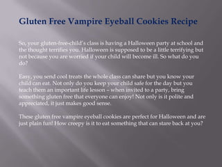 Gluten Free Vampire Eyeball Cookies Recipe

So, your gluten-free-child’s class is having a Halloween party at school and
the thought terrifies you. Halloween is supposed to be a little terrifying but
not because you are worried if your child will become ill. So what do you
do?

Easy, you send cool treats the whole class can share but you know your
child can eat. Not only do you keep your child safe for the day but you
teach them an important life lesson – when invited to a party, bring
something gluten free that everyone can enjoy! Not only is it polite and
appreciated, it just makes good sense.

These gluten free vampire eyeball cookies are perfect for Halloween and are
just plain fun! How creepy is it to eat something that can stare back at you?
 