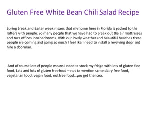 Gluten Free White Bean Chili Salad Recipe
Spring break and Easter week means that my home here in Florida is packed to the
rafters with people. So many people that we have had to break out the air mattresses
and turn offices into bedrooms. With our lovely weather and beautiful beaches these
people are coming and going so much I feel like I need to install a revolving door and
hire a doorman.



 And of course lots of people means I need to stock my fridge with lots of gluten free
food. Lots and lots of gluten free food – not to mention some dairy free food,
vegetarian food, vegan food, nut free food…you get the idea.
 
