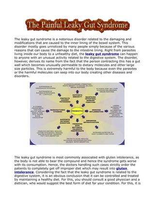 The leaky gut syndrome is a notorious disorder related to the damaging and
modifications that are caused to the inner lining of the bowel system. This
disorder mostly goes unnoticed by many people simply because of the various
reasons that can cause the damage to the intestine lining. Right from parasites
living inside our body to a unhealthy diet, the leaky gut syndrome can happen
to anyone with an unusual activity related to the digestive system. The disorder,
however, derives its name from the fact that the person contracting this has a gut
wall which becomes unusually permeable to dietary molecules and other large
size particles. This is extremely harmful to the body because even the parasites
or the harmful molecules can seep into our body creating other diseases and
disorders.




The leaky gut syndrome is most commonly associated with gluten intolerance, as
the body is not able to bear the compound and hence the syndrome gets worse
with its consumption. Hence, the doctors handling such cases strictly order the
patients to completely get off improper diet which may result into gluten
intolerance. Considering the fact that the leaky gut syndrome is related to the
digestive system, it is an obvious conclusion that it can be controlled and treated
by maintaining a healthy diet. For this, you should consult a good physician and a
dietician, who would suggest the best form of diet for your condition. For this, it is
 
