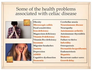 Some of the health problems
associated with celiac disease
        Obesity                 Cerebellar ataxia
        Microscopic colitis     Neuroimmune disease
        Food sensitivities      Neuropathy
        Iron deﬁciency          Autoimmune arthritis
        Magnesium deﬁciency     Autoimmune thyroiditis
        Vitamin D deﬁciency     Diabetes
        Vitamin B12 deﬁciency   Failure to thrive
        Insomnia                Infertility
        Migraine headaches      Osteoporosis
        Anxiety                 Dermatitis herpetiformis
        Depression              Endometriosis
        ADHD                    Hepatitis
        Cognitive dysfunction   Recurrent canker sores
        Dementia                Growth delay
 