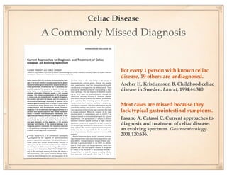 Celiac Disease
A Commonly Missed Diagnosis


                 For every 1 person with known celiac
                 disease, 19 others are undiagnosed.
                 Ascher H, Kristiansson B. Childhood celiac
                 disease in Sweden. Lancet, 1994;44:340


                 Most cases are missed because they
                 lack typical gastrointestinal symptoms.
                 Fasano A, Catassi C. Current approaches to
                 diagnosis and treatment of celiac disease:
                 an evolving spectrum. Gastroenterology.
                 2001;120:636.
 