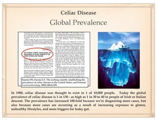 Celiac Disease
                                 Global Prevalence




       Kamin DS, Furuta GT. The iceberg cometh: establishing the
       prevalence of celiac disease in the United States and Finland.
       Gastroenterology. 2003;126(1):359.


In 1980, celiac disease was thought to exist in 1 of 10,000 people. Today the global
prevalence of celiac disease is 1 in 130 - as high as 1 in 30 to 40 in people of Irish or Italian
descent. The prevalence has increased 100-fold because we’re diagnosing more cases, but
also because more cases are occurring as a result of increasing exposure to gluten,
unhealthy lifestyles, and more triggers for leaky gut.
 