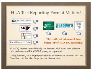 HLA Test Reporting Format Matters!




                                 The truth: all labs could do a
Local Hospital Labs             better job of HLA DQ reporting.

HLA DQ reports should clearly list detected alpha and beta pairs so
interpreters can tell if a DQ2.2 genotype is present.
Going forward, HLA DQ reports should be viewed as relevant not just
for celiac risk, but also for pre-celiac disease risk.
 