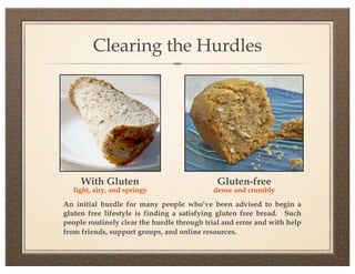 Clearing the Hurdles




     With Gluten                             Gluten-free
   light, airy, and springy                 dense and crumbly

An initial hurdle for many people who’ve been advised to begin a
gluten free lifestyle is finding a satisfying gluten free bread. Such
people routinely clear the hurdle through trial and error and with help
from friends, support groups, and online resources.
 