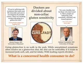 “If you’re suffering with
                                   Doctors are
  symptoms that make your
  life miserable and you’ve
                                  divided about          “It is not a healthy diet
                                                        for those who don’t need
   investigated all possible        non-celiac             it. These people are
                                                              following a fad,
 causes, I don’t see anything
    wrong with going on a       gluten sensitivity      essentially, and that’s my
                                                             biased opinion.”
       gluten-free diet.”
                                                             - New York Times
   - Living Without Magazine                                    Feb 4, 2013
          Aug/Sep 2011




    Alessio Fasano, MD                                  Stefano Guandalini, MD
   University of Maryland                                University of Chicago

Going gluten-free is no walk in the park. While unexplained symptoms
often resolve on a gluten-free diet, the diet can be unhealthy if it leads to
increased junk carb, salt, and fat intake. With leading experts divided...

   What is a concerned health consumer to do?
 