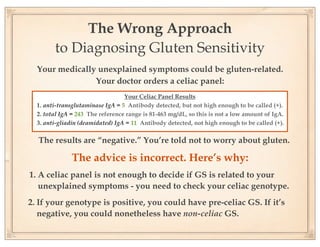 The Wrong Approach
        to Diagnosing Gluten Sensitivity
  Your medically unexplained symptoms could be gluten-related.
                Your doctor orders a celiac panel:
                                  Your Celiac Panel Results
  1. anti-transglutaminase IgA = 5 Antibody detected, but not high enough to be called (+).
  2. total IgA = 243 The reference range is 81-463 mg/dL, so this is not a low amount of IgA.
  3. anti-gliadin (deamidated) IgA = 11 Antibody detected, not high enough to be called (+).

  The results are “negative.” You’re told not to worry about gluten.

              The advice is incorrect. Here’s why:
1. A celiac panel is not enough to decide if GS is related to your
   unexplained symptoms - you need to check your celiac genotype.
2. If your genotype is positive, you could have pre-celiac GS. If it’s
   negative, you could nonetheless have non-celiac GS.
 