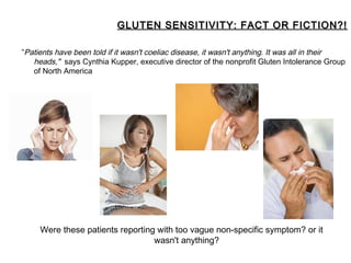 GLUTEN SENSITIVITY: FACT OR FICTION?!

”Patients have been told if it wasn't coeliac disease, it wasn't anything. It was all in their
   heads," says Cynthia Kupper, executive director of the nonprofit Gluten Intolerance Group
   of North America




     Were these patients reporting with too vague non-specific symptom? or it
                                  wasn't anything?
 