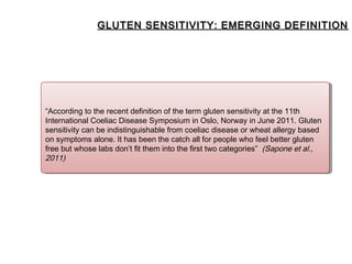 GLUTEN SENSITIVITY: EMERGING DEFINITION




“According to the recent definition of the term gluten sensitivity at the 11th
 “According to the recent definition of the term gluten sensitivity at the 11th
International Coeliac Disease Symposium in Oslo, Norway in June 2011. Gluten
 International Coeliac Disease Symposium in Oslo, Norway in June 2011. Gluten
sensitivity can be indistinguishable from coeliac disease or wheat allergy based
 sensitivity can be indistinguishable from coeliac disease or wheat allergy based
on symptoms alone. It has been the catch all for people who feel better gluten
 on symptoms alone. It has been the catch all for people who feel better gluten
free but whose labs don’t fit them into the first two categories” (Sapone et al.,
 free but whose labs don’t fit them into the first two categories” (Sapone et al.,
2011)
 2011)
 