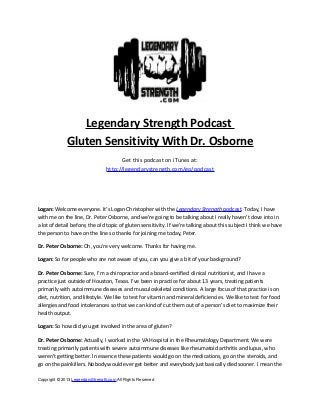 Legendary Strength Podcast
Gluten Sensitivity With Dr. Osborne
Get this podcast on iTunes at:
http://legendarystrength.com/go/podcast

Logan: Welcome everyone. It’s Logan Christopher with the Legendary Strength podcast. Today, I have
with me on the line, Dr. Peter Osborne, and we’re going to be talking about I really haven’t dove into in
a lot of detail before, the old topic of gluten sensitivity. If we’re talking about this subject I think we have
the person to have on the line so thanks for joining me today, Peter.
Dr. Peter Osborne: Oh, you’re very welcome. Thanks for having me.
Logan: So for people who are not aware of you, can you give a bit of your background?
Dr. Peter Osborne: Sure, I’m a chiropractor and a board-certified clinical nutritionist, and I have a
practice just outside of Houston, Texas. I’ve been in practice for about 13 years, treating patients
primarily with autoimmune diseases and musculoskeletal conditions. A large focus of that practice is on
diet, nutrition, and lifestyle. We like to test for vitamin and mineral deficiencies. We like to test for food
allergies and food intolerances so that we can kind of cut them out of a person’s diet to maximize their
health output.
Logan: So how did you get involved in the area of gluten?
Dr. Peter Osborne: Actually, I worked in the VA Hospital in the Rheumatology Department. We were
treating primarily patients with severe autoimmune diseases like rheumatoid arthritis and lupus, who
weren’t getting better. In essence these patients would go on the medications, go on the steroids, and
go on the painkillers. Nobody would ever get better and everybody just basically died sooner. I mean the
Copyright © 2013 LegendaryStrength.com All Rights Reserved

 