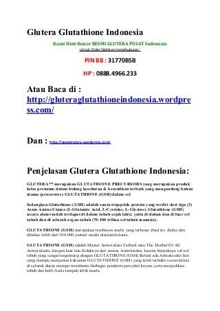 Glutera Glutathione Indonesia
              Kami Distributor RESMI GLUTERA PUSAT Indonesia
                            Untuk Order Silahkan menghubungi ;

                               PIN BB : 31770B5B
                              HP : 0888.4966.233

Atau Baca di :
http://gluteraglutathioneindonesia.wordpre
ss.com/


Dan : http://agenglutera.wordpress.com/


Penjelasan Glutera Glutathione Indonesia:
GLUTERA™ merupakan GLUTATHIONE PRECURSORS yang merupakan produk
kelas premium dalam bidang kesehatan & kecantikan terbaik yang mengandung bahan
utama (precursors) GLUTATHIONE (GSH) dalam sel.

Sedangkan Glutathione (GSH) adalah suatu tripeptide protein yang terdiri dari tiga (3)
Asam Amino Utama (L-Glutamic Acid, L-Cysteine, L-Glycine). Glutathione (GSH)
secara alami sudah terdapat di dalam tubuh sejak lahir, yaitu di dalam dan di luar sel
tubuh dan di seluruh organ tubuh (70-100 triliun sel tubuh manusia).

GLUTATHIONE (GSH) merupakan terobosan medis yang terbesar abad ini, diulas dan
dibahas lebih dari 100.000 journal medis diseluruh dunia.

GLUTATHIONE (GSH) adalah Master Antioxidant Terbaik atau The Mother Of All
Antioxidants, dengan kata lain Induknya dari semua Antioksidan, karena banyaknya sel-sel
tubuh yang sangat tergantung dengan GLUTATHIONE (GSH) Belum ada Antioksidan lain
yang mampu menyamai kekuatan GLUTATHIONE (GSH) yang telah terbukti secara klinis
di seluruh dunia mampu membantu berbagai penderita penyakit kronis, serta menjadikan
tubuh dan kulit Anda tampak lebih muda.
 