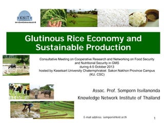 Glutinous Rice Economy and
Sustainable Production
Assoc. Prof. Somporn Isvilanonda
Knowledge Network Institute of Thailand
Consultative Meeting on Cooperative Research and Networking on Food Security
and Nutritional Security in GMS
during 4-5 October 2013
hosted by Kasetsart University Chalermphrakiet Sakon Nakhon Province Campus
(KU. CSC)
E-mail address: somporn@knit.or.th
สถาบันคลังสมองของชาติ
1
 