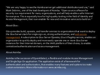 “We are very happy to see the Asimba server get additional distribution and use,” said
Mark Dobrinic, one of the lead developers of Asimba. “Open source software for
security is a requirement for many organizations, and will help enable a safer Internet
for everyone. This is especially true for high quality tooling in the field of Identity and
Access Management, that is an enabler for new and innovative services to build on.”
About Gluu:
Gluu provides build, operate, and transfer services to organizations that want to deploy
the Gluu Server stack for single sign-on, strong authentication, and web access
management. A subscription to Gluu Server Operate, Gluu’s flagship service, enables an
organization to quickly deploy and more easily operate one or more Gluu Server
instances for their Internet domain, on the IAAS platform of their choice, to enable
centralized authentication and access management.
About Asimba:
Asimba is the successor of OpenASelect, a flexible and modular Access Management
and Single Sign On application. The application exists of a framework for
authentication and authorization, that enables many features and options to create
custom extensions. More information on www.asimba.org.

 