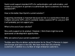 Sprint could support standard API’s for authentication and authorization, and
enable an ecosystem of partners to authenticate Sprint customers via Internet
standard API.
How is this better than Sprint’s current solution?
Supporting standards is important because we live in a world where there are
multiple consumer IDPs, and if a website needs a special API to use your IDP,
it will probably just not support you.

What is the cost of your solution?
Gluu sells support on its product. However, I think there might be some
sponsored co-development opportunities.
Who are some of your current customers?
Toshiba uses Gluu to deliver authentication for its Cloud TV Service in Japan
and Europe (and soon in the US). We have more than 20 university
customers, in addition to a number of large enterprise customers.

 