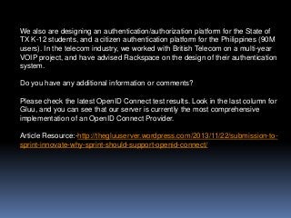 We also are designing an authentication/authorization platform for the State of
TX K-12 students, and a citizen authentication platform for the Philippines (90M
users). In the telecom industry, we worked with British Telecom on a multi-year
VOIP project, and have advised Rackspace on the design of their authentication
system.
Do you have any additional information or comments?
Please check the latest OpenID Connect test results. Look in the last column for
Gluu, and you can see that our server is currently the most comprehensive
implementation of an OpenID Connect Provider.
Article Resource:-http://thegluuserver.wordpress.com/2013/11/22/submission-tosprint-innovate-why-sprint-should-support-openid-connect/

 
