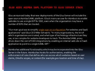 GLUU ADDS ASIMBA SAML PLATFORM TO GLUU SERVER STACK
Gluu announced today that new deployments of the Gluu Server will include the
open source Asimba SAML platform. Gluu’s main use case for Asimba is to enable
websites to use a single IDP for SSO, even when the organization may have a
number of IDPs that are trusted.
“Our main goal was to simplify single sign-on configuration for websites and SaaS
applications” said Gluu CEO Mike Schwartz. “In many organizations, the list of
which organizations are trusted, and what type of technology infrastructure they
use, is too complex for website developers to track. The Asimba SAML proxy
drives down the cost of SSO integrations by enabling an internal web site or SaaS
application to point to a single SAML IDP.”
Asimba has additional functionality which may be incorporated into the Gluu
Server in the future. Asimba has hooks for authorization, enabling the
enforcement of rules that define who can access which websites based on user
claims, OAuth2 scopes, or context (for example geo-location and time of day).

 