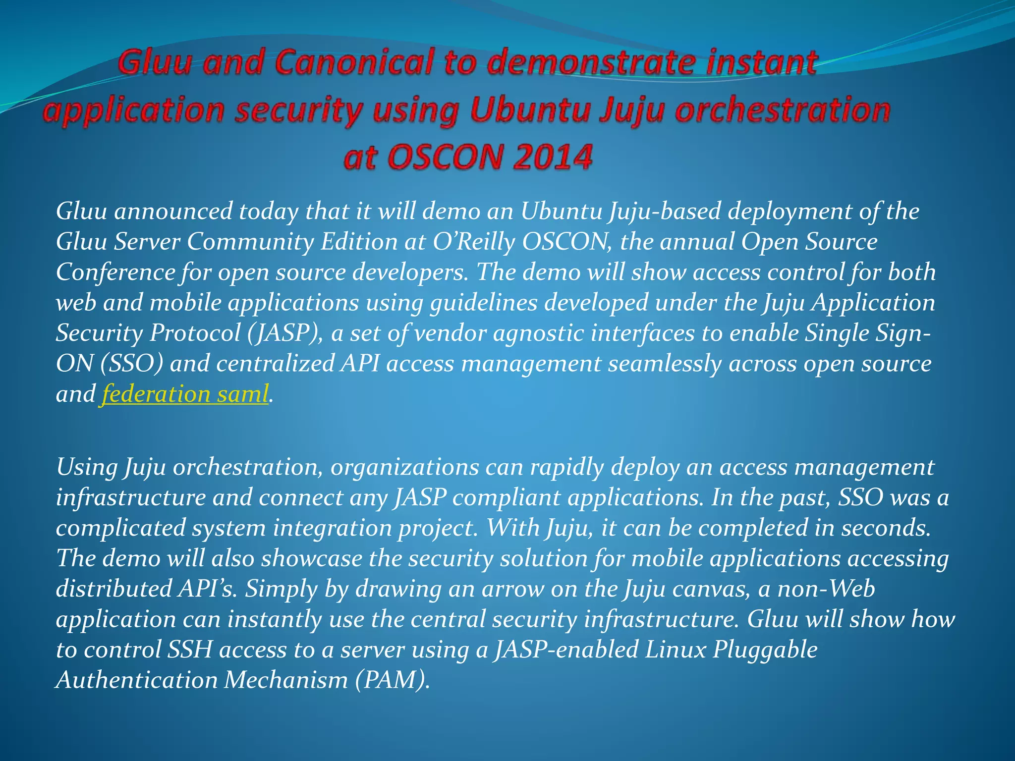 Gluu announced today that it will demo an Ubuntu Juju-based deployment of the
Gluu Server Community Edition at O’Reilly OSCON, the annual Open Source
Conference for open source developers. The demo will show access control for both
web and mobile applications using guidelines developed under the Juju Application
Security Protocol (JASP), a set of vendor agnostic interfaces to enable Single Sign-
ON (SSO) and centralized API access management seamlessly across open source
and federation saml.
Using Juju orchestration, organizations can rapidly deploy an access management
infrastructure and connect any JASP compliant applications. In the past, SSO was a
complicated system integration project. With Juju, it can be completed in seconds.
The demo will also showcase the security solution for mobile applications accessing
distributed API’s. Simply by drawing an arrow on the Juju canvas, a non-Web
application can instantly use the central security infrastructure. Gluu will show how
to control SSH access to a server using a JASP-enabled Linux Pluggable
Authentication Mechanism (PAM).
 