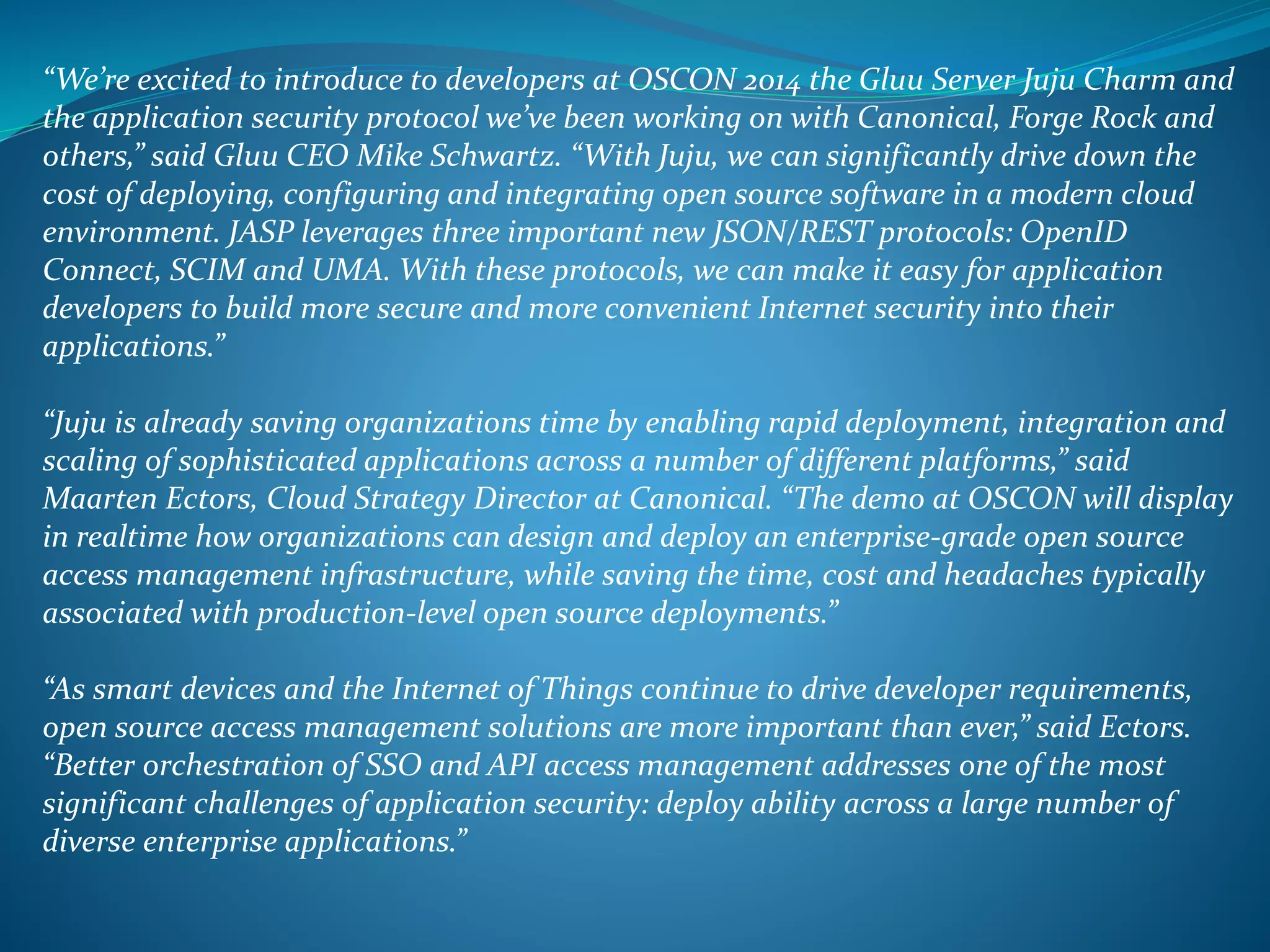 “We’re excited to introduce to developers at OSCON 2014 the Gluu Server Juju Charm and
the application security protocol we’ve been working on with Canonical, Forge Rock and
others,” said Gluu CEO Mike Schwartz. “With Juju, we can significantly drive down the
cost of deploying, configuring and integrating open source software in a modern cloud
environment. JASP leverages three important new JSON/REST protocols: OpenID
Connect, SCIM and UMA. With these protocols, we can make it easy for application
developers to build more secure and more convenient Internet security into their
applications.”
“Juju is already saving organizations time by enabling rapid deployment, integration and
scaling of sophisticated applications across a number of different platforms,” said
Maarten Ectors, Cloud Strategy Director at Canonical. “The demo at OSCON will display
in realtime how organizations can design and deploy an enterprise-grade open source
access management infrastructure, while saving the time, cost and headaches typically
associated with production-level open source deployments.”
“As smart devices and the Internet of Things continue to drive developer requirements,
open source access management solutions are more important than ever,” said Ectors.
“Better orchestration of SSO and API access management addresses one of the most
significant challenges of application security: deploy ability across a large number of
diverse enterprise applications.”
 