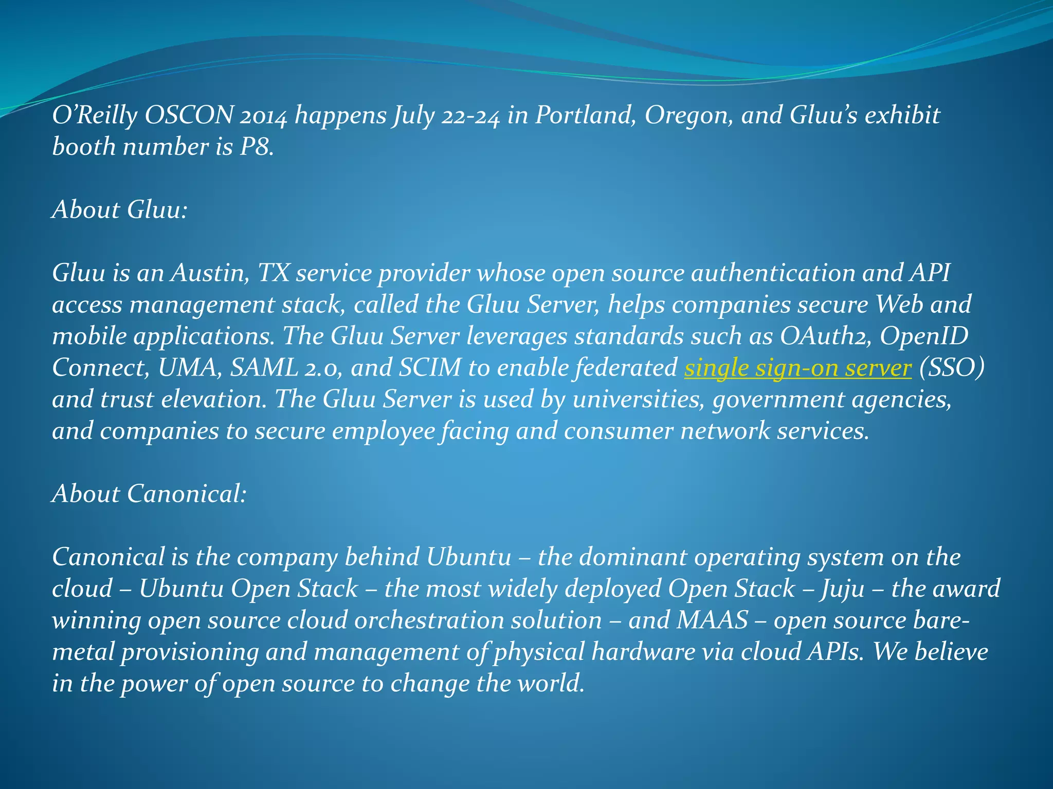 O’Reilly OSCON 2014 happens July 22-24 in Portland, Oregon, and Gluu’s exhibit
booth number is P8.
About Gluu:
Gluu is an Austin, TX service provider whose open source authentication and API
access management stack, called the Gluu Server, helps companies secure Web and
mobile applications. The Gluu Server leverages standards such as OAuth2, OpenID
Connect, UMA, SAML 2.0, and SCIM to enable federated single sign-on server (SSO)
and trust elevation. The Gluu Server is used by universities, government agencies,
and companies to secure employee facing and consumer network services.
About Canonical:
Canonical is the company behind Ubuntu – the dominant operating system on the
cloud – Ubuntu Open Stack – the most widely deployed Open Stack – Juju – the award
winning open source cloud orchestration solution – and MAAS – open source bare-
metal provisioning and management of physical hardware via cloud APIs. We believe
in the power of open source to change the world.
 