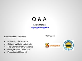 Q&A
                              Learn More at
                           http://gluu.org/edu



                                          We Support:
Some Gluu EDU Customers:


●   University of Kentucky
●   Oklahoma State University
●   The University of Oklahoma
●   Georgia State University
●   Franklin and Marshall
 