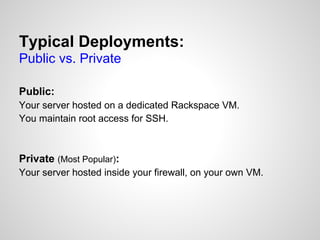 Typical Deployments:
Public vs. Private

Public:
Your server hosted on a dedicated Rackspace VM.
You maintain root access for SSH.



Private (Most Popular):
Your server hosted inside your firewall, on your own VM.
 