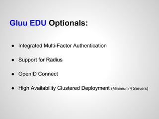 Gluu EDU Optionals:

● Integrated Multi-Factor Authentication

● Support for Radius

● OpenID Connect

● High Availability Clustered Deployment (Minimum 4 Servers)
 