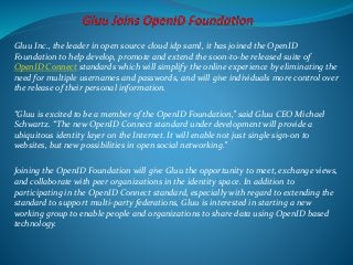 Gluu Inc., the leader in open source cloud idp saml, it has joined the OpenID 
Foundation to help develop, promote and extend the soon-to-be released suite of 
OpenID Connect standards which will simplify the online experience by eliminating the 
need for multiple usernames and passwords, and will give individuals more control over 
the release of their personal information. 
“Gluu is excited to be a member of the OpenID Foundation,” said Gluu CEO Michael 
Schwartz. “The new OpenID Connect standard under development will provide a 
ubiquitous identity layer on the Internet. It will enable not just single sign-on to 
websites, but new possibilities in open social networking.” 
Joining the OpenID Foundation will give Gluu the opportunity to meet, exchange views, 
and collaborate with peer organizations in the identity space. In addition to 
participating in the OpenID Connect standard, especially with regard to extending the 
standard to support multi-party federations, Gluu is interested in starting a new 
working group to enable people and organizations to share data using OpenID based 
technology. 
 