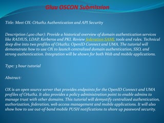 Title: Meet OX: OAuth2 Authentication and API Security
Description (400 char): Provide a historical overview of domain authentication services
like RADIUS, LDAP, Kerberos and PKI. Review federation SAML tools and rules. Technical
deep dive into two profiles of OAuth2: OpenID Connect and UMA. The tutorial will
demonstrate how to use OX to launch centralized domain authentication, SSO, and
strong authentication. Integration will be shown for both Web and mobile applications.
Type: 3 hour tutorial
Abstract:
OX is an open source server that provides endpoints for the OpenID Connect and UMA
profiles of OAuth2. It also provides a policy administration point to enable admins to
manage trust with other domains. This tutorial will demystify centralized authentication,
authorization, federation, web access management and mobile applications. It will also
show how to use out-of-band mobile PUSH notifications to shore up password security.
 