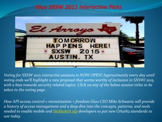 Voting for SXSW 2015 interactive sessions is NOW OPEN! Approximately every day until
voting ends we’ll highlight a new proposal that seems worthy of inclusion in SXSWi 2015,
with a bias towards security related topics. Click on any of the below session titles to be
taken to the voting page.
How API access control = monetization + freedom Gluu CEO Mike Schwartz will provide
a history of access management and a deep dive into the concepts, patterns, and tools
needed to enable mobile and Shibboleth idp developers to put new OAuth2 standards to
use today.
 
