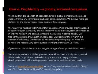 Gluu vs. Ping Identity – a (mostly) unbiased comparison
We know that the strength of open standards is that customers will be able to
choose from many commercial and open source solutions. We believe more gas
stations on the corner means more business for everyone.
We “enjoy” competing with Ping, if that’s possible. Ping provides greatly needed
support for open standards, and has literally hosted the ecosystem of companies
in their hometown and abroad at many great events. Not surprisingly, we
frequently get asked the question: How does Gluu compare to Ping? In the
interest of efficiency, we decided to write this blog to help explain what are
some of the reasons why some customers might prefer Gluu… or Ping.
If you fit into one of these categories, you may prefer to go with Gluu Green:
You want Open Source. Either you are paranoid, and you actually want to read
all the code. Or you have realized that open source is simply the best
development model for writing servers based on open Internet standards.
You want OpenID Connect or UMA today. Compare the current results of Ping
and Gluu from the latest OpenID Connect Interop (#5

 