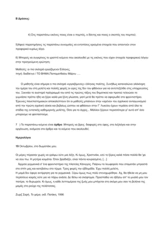 Β Δράσεις:
4) Στις παραπάνω εικόνες ποιος είναι ο πομπός, ο δέκτης και ποιος ο σκοπός του πομπού;
5)Αφού παρατηρήσεις τις παραπάνω συνομιλίες να εντοπίσεις ορισμένα στοιχεία που απαντούν στον
προφορικό κυρίως λόγο.
6) Μπορείς να συγκρίνεις το γραπτό κείμενο που ακολουθεί με τις εικόνες που είχαν στοιχεία προφορικού λόγου
στην προηγούμενη ερώτηση;
Μαθητές: οι πιο σκληρά εργαζόμενοι Ελληνες,
πηγή: διαδίκτυο / ΤΟ ΒΗΜΑ,Παπαματθαίου Μάρνυ ….
Ο μαθητής είναι σήμερα ο πιο σκληρά «εργαζόμενος» έλληνας πολίτης. Συνήθως καταναλώνει ολόκληρη
την ημέρα του στη μελέτη και πολλές φορές οι ώρες της δεν του φθάνουν για να αντεπεξέλθει στις υποχρεώσεις
του. Ξεκινάει το αυστηρό πρόγραμμά του από τις πρώτες τάξεις του δημοτικού και προτού τελειώσει το
γυμνάσιο πρέπει ήδη να ξέρει καλά μια ξένη γλώσσα, γιατί μετά θα πρέπει να αφιερωθεί στο φροντιστήριο.
Έρευνες πανεπιστημιακών αποκαλύπτουν ότι οι μαθητές μπαίνουν στην «αρένα» του σχολικού ανταγωνισμού
από την πρώτη σχολική ηλικία και βεβαίως ώσπου να φθάσουν στην Γ´ Λυκείου έχουν περάσει από όλα τα
στάδια της εντατικής καθημερινής μελέτης. Όσο για το άγχος... Μάλλον ξέρουν περισσότερα γι' αυτό απ' όσο
μπορούμε να φανταστούμε.
7 ) Το παραπάνω κείμενο είναι άρθρο .Μπορείς να βρεις διαφορές στο ύφος, στο λεξιλόγιο και στην
οργάνωση, ανάμεσα στο άρθρο και το κείμενο που ακολουθεί;
Hμερολόγιο
19 Oκτωβρίου, στο δωματιάκι μου.
Oι μέρες πέρασαν χωρίς να γράψω ούτε μια λέξη. Kι όμως, Xριστινάκι, εσύ το ξέρεις καλά πόσα πολλά θα 'χα
να σου πω. H μητέρα κοιμάται. Όταν βραδιάζει, είναι πάντα κουρασμένη. […]
Άρχισα γερμανικά σ' ένα φροντιστήριο της πλατείας Kάνιγγος. Παίρνω το λεωφορείο που σταματάει μπροστά
στο σπίτι μας και κατεβαίνω στο τέρμα. Tρεις φορές την εβδομάδα. Έχω πολλή μελέτη.
H μαμά δεν έφερε αντίρρηση για τα γερμανικά. Ξέρω όμως πως πολύ στενοχωρέθηκε. Aχ, θα ήθελα να μη μου
περίσσευε καιρός ούτε για να πάρω ανάσα. Δε θέλω να σκέφτομαι. Προσπαθώ να σβήσω απ' το μυαλό μου τον
πατέρα, το θυρωρείο. Kι όμως, η κάθε λεπτομέρεια της ζωής μου μπήγεται στη σκέψη μου σαν τη βελόνα της
μαμάς στο ρούχο της πελάτισσας.
Zωρζ Σαρή, Το ψέμα, εκδ. Πατάκη, 1996
 