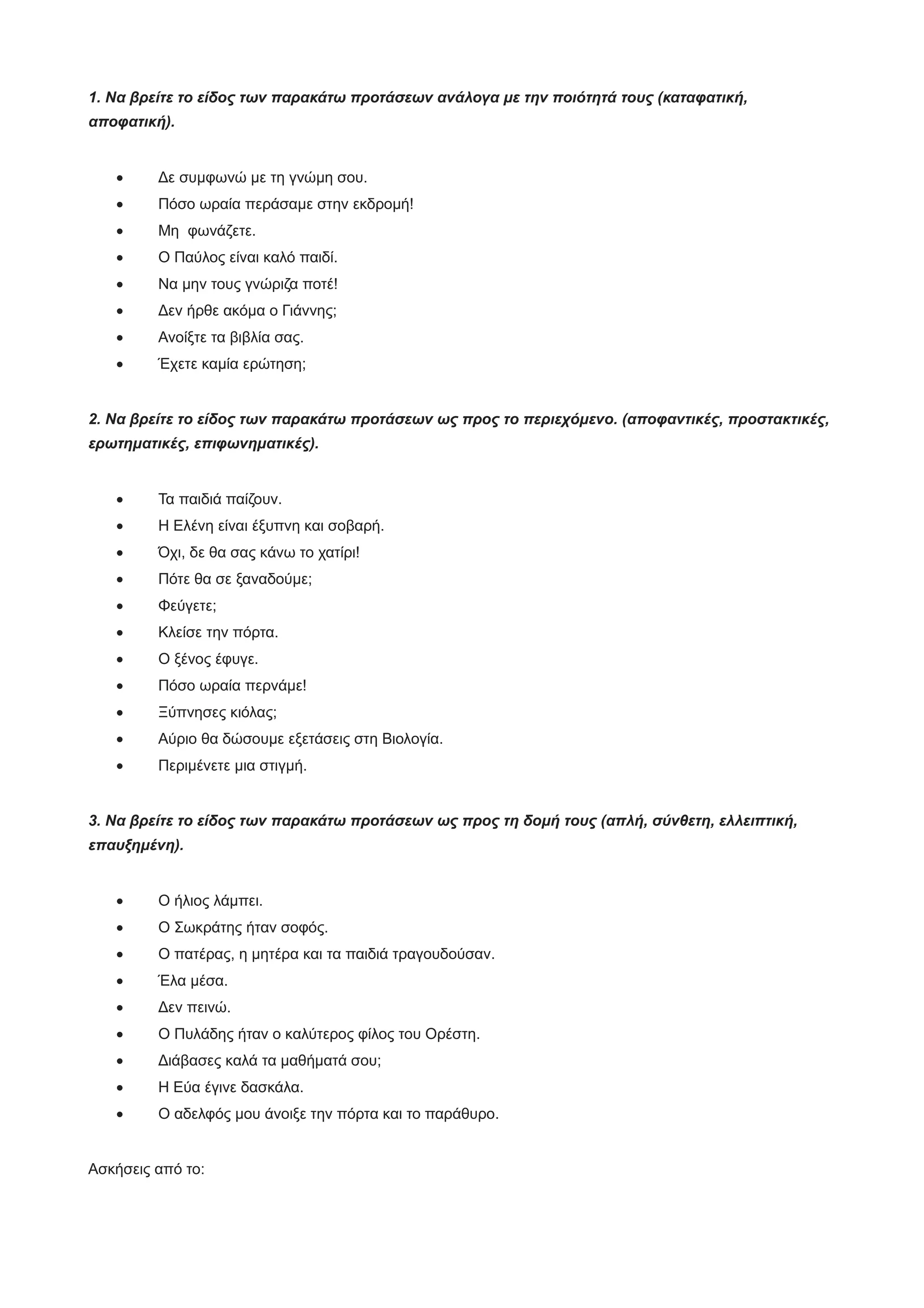 1. Να βρείτε το είδος των παρακάτω προτάσεων ανάλογα με την ποιότητά τους (καταφατική,
αποφατική).
· Δε συμφωνώ με τη γνώμη σου.
· Πόσο ωραία περάσαμε στην εκδρομή!
· Μη φωνάζετε.
· Ο Παύλος είναι καλό παιδί.
· Να μην τους γνώριζα ποτέ!
· Δεν ήρθε ακόμα ο Γιάννης;
· Ανοίξτε τα βιβλία σας.
· Έχετε καμία ερώτηση;
2. Να βρείτε το είδος των παρακάτω προτάσεων ως προς το περιεχόμενο. (αποφαντικές, προστακτικές,
ερωτηματικές, επιφωνηματικές).
· Τα παιδιά παίζουν.
· Η Ελένη είναι έξυπνη και σοβαρή.
· Όχι, δε θα σας κάνω το χατίρι!
· Πότε θα σε ξαναδούμε;
· Φεύγετε;
· Κλείσε την πόρτα.
· Ο ξένος έφυγε.
· Πόσο ωραία περνάμε!
· Ξύπνησες κιόλας;
· Αύριο θα δώσουμε εξετάσεις στη Βιολογία.
· Περιμένετε μια στιγμή.
3. Να βρείτε το είδος των παρακάτω προτάσεων ως προς τη δομή τους (απλή, σύνθετη, ελλειπτική,
επαυξημένη).
· Ο ήλιος λάμπει.
· Ο Σωκράτης ήταν σοφός.
· Ο πατέρας, η μητέρα και τα παιδιά τραγουδούσαν.
· Έλα μέσα.
· Δεν πεινώ.
· Ο Πυλάδης ήταν ο καλύτερος φίλος του Ορέστη.
· Διάβασες καλά τα μαθήματά σου;
· Η Εύα έγινε δασκάλα.
· Ο αδελφός μου άνοιξε την πόρτα και το παράθυρο.
Ασκήσεις από το:
 