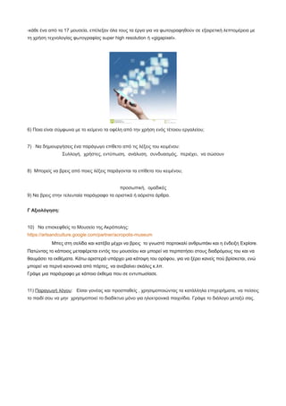 -κάθε ένα από τα 17 μουσεία, επέλεξαν όλα τους τα έργα για να φωτογραφηθούν σε εξαιρετική λεπτομέρεια με
τη χρήση τεχνολογίας φωτογραφίας super high resolution ή «gigapixel».
6) Ποια είναι σύμφωνα με το κείμενο τα οφέλη από την χρήση ενός τέτοιου εργαλείου;
7) Να δημιουργήσεις ένα παράγωγο επίθετο από τις λέξεις του κειμένου:
Συλλογή, χρήστες, εντύπωση, ανάλυση, συνδυασμός, περιέχει, να σώσουν
8) Μπορείς να βρεις από ποιες λέξεις παράγονται τα επίθετα του κειμένου;
προσωπική, ομαδικές
9) Να βρεις στην τελευταία παράγραφο τα οριστικά ή αόριστα άρθρα.
Γ Αξιολόγηση:
10) Να επισκεφθείς το Μουσείο της Ακρόπολης:
https://artsandculture.google.com/partner/acropolis-museum
Μπες στη σελίδα και κατέβα μέχρι να βρεις το γνωστό πορτοκαλί ανθρωπάκι και η ένδειξη Explore.
Πατώντας το κάποιος μεταφέρεται εντός του μουσείου και μπορεί να περπατήσει στους διαδρόμους του και να
θαυμάσει τα εκθέματα. Κάτω αριστερά υπάρχει μια κάτοψη του ορόφου, για να ξέρει κανείς πού βρίσκεται, ενώ
μπορεί να περνά κανονικά από πόρτες, να ανεβαίνει σκάλες κ.λπ.
Γράψε μια παράγραφο με κάποιο έκθεμα που σε εντυπωσίασε.
11) Παραγωγή λόγου: Είσαι γονέας και προσπαθείς , χρησιμοποιώντας τα κατάλληλα επιχειρήματα, να πείσεις
το παιδί σου να μην χρησιμοποιεί το διαδίκτυο μόνο για ηλεκτρονικά παιχνίδια. Γράψε το διάλογο μεταξύ σας.
 