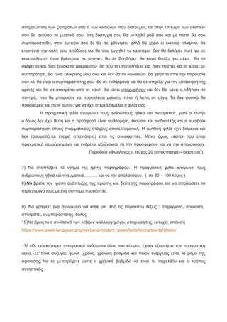 αντιμετώπιση των ζητημάτων σου ή των κινδύνων που διατρέχεις και στην επιτυχία των σκοπών
σου θα ακούσει τα μυστικά σου· στη δυστυχία σου θα λυπηθεί μαζί σου και με πίστη θα σου
συμπαρασταθεί, στην ευτυχία σου δε θα σε φθονήσει, αλλά θα χαρεί κι εκείνος ειλικρινά, θα
επαινέσει την καλή σου απόδοση και θα σου ευχηθεί το καλύτερο· δεν θα θελήσει ποτέ να σε
εκμεταλλευτεί· όταν βρίσκεσαι σε ανάγκη, θα σε βοηθήσει· θα κάνει θυσίες για σένα, θα σε
σκέφτεται και όταν βρίσκεται μακριά σου· θα σου πει την αλήθεια και, όταν πρέπει, θα σε κρίνει με
αυστηρότητα, θα είναι ειλικρινής μαζί σου και δεν θα σε κολακεύει· θα χαίρεται από την παρουσία
σου και θα είναι ο συμπαραστάτης σου· θα σε ενθαρρύνει και θα σε στηρίζει για την κατάκτηση της
αρετής και θα σε αποτρέπει από το κακό· θα κάνει υποχωρήσεις και δεν θα κάνει ο,τιδήποτε το
πονηρό, που θα μπορούσε να προκαλέσει μείωση, πόνο ή λύπη σε σένα. Τα ίδια φυσικά θα
προσφέρεις και συ σ’ αυτόν, για να έχει στερεά θεμέλια η φιλία σας.
Η πραγματική φιλία ανυψώνει τους ανθρώπους ηθικά και πνευματικά, γιατί σ’ αυτήν
ο δόλος δεν έχει θέση και η προσφορά είναι αυθόρμητη, εκούσια και ανιδιοτελής και η αμοιβαία
συμπαράσταση στους πνευματικούς στόχους αποτελεσματική. Η αληθινή φιλία έχει διάρκεια και
δεν τραυματίζεται (παρά σπανιότατα) από τις συκοφαντίες. Μόνο όμως εκείνοι που είναι
πραγματικά καλλιεργημένοι και ενάρετοι αξιώνονται να την προσφέρουν και να την απολαύσουν.
Περιοδικό «Φιλόλογος», τεύχος 20 (απόσπασμα – διασκευή)).
7) Να αναπτύξετε το νόημα της τρίτης παραγράφου: Η πραγματική φιλία ανυψώνει τους
ανθρώπους ηθικά και πνευματικά,……… και να την απολαύσουν. ( σε 80 – 100 λέξεις )
8).Να βρείτε τον τρόπο ανάπτυξης της πρώτης και δεύτερης παραγράφου και να αποδώσετε το
περιεχόμενό τους με ένα σύντομο πλαγιότιτλο.
9). Να γράψετε ένα συνώνυμο για κάθε μία από τις παρακάτω λέξεις : στηρίγματα, προκοπή,
αποτρέπει, συμπαραστάτης, δόλος
10)Να βρεις το α συνθετικό των λέξεων: καλλιεργημένοι, υποχωρήσεις, ευτυχία, επίλυση
https://www.greek-language.gr/greekLang/modern_greek/tools/lexica/triantafyllides/
11) «Οι εκλεκτότεροι πνευματικοί άνθρωποι όλου του κόσμου έχουν εξυμνήσει την πραγματική
φιλία.»Σε ποια συζυγία, φωνή ,χρόνο, χρονική βαθμίδα και ποιον ενέργειας είναι το ρήμα της
πρότασης; Να το μετατρέψετε ώστε η χρονική βαθμίδα να είναι το παρελθόν και ο τρόπος
συνοπτικός.
 