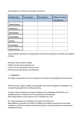 13) Συμπλήρωσε τον πίνακα για τα σύνθετα του κειμένου:
Σύνθετη λέξη α Συνθετικό β Συνθετικό Μέρος του λόγου
β Συνθετικού
εξασφαλίσουμε
καθοδηγούν
καλλιεργήσει
προσοδοφόρο
επιλέξει
ματαιοδοξία.
χαμογελώντας.
14)Στις παρακάτω προτάσεις να υπογραμμίσεις τους δύο όρους σύγκρισης και να βρεις πως εκφέρεται
ο β όρος.
• Καλύτερα ο θάνατος παρά η σκλαβιά.
• Η Μαρία είναι δύο χρόνια μικρότερη μου.
• Το σπίτι σου είναι μεγαλύτερο από της Γιάννας.
• Ο Βασίλης ήταν χειρότερός μου στα μαθηματικά.
Γ Αξιολόγηση :
15) Γράψε στο ημερολόγιο σου για το επάγγελμα που θα ήθελες να ακολουθήσεις όταν μεγαλώσεις.
16) Είσαι άνεργος. Γράψε ένα άρθρο στην εφημερίδα στην οποία θα αναφέρεις τα προβλήματα που
σου έχουν δημιουργηθεί από την έλλειψη εργασίας.
17) Έχουν περάσει 20 χρόνια από σήμερα. Περίγραψε σε μια παράγραφο 120-150 λέξεων την
καθημερινότητα σου, εστιάζοντας στην επαγγελματική σου απασχόληση.
Είσαι ευχαριστημένος /η από τη ζωή σου και το επάγγελμα σου; Γιατί;
18) Έχεις ολοκληρώσει τις σπουδές σου στη σχολή της επιλογής σου.
Αφού διαβάσεις τις αγγελίες στη σελίδα 75 του βιβλίου σου, γράψε μια αγγελία στην οποία αφού
αναφέρεις τα τυπικά σου προσόντα (πτυχία, ξένες γλώσσες κ.α),να ζητάς εργασία σε συγκεκριμένο
επαγγελματικό τομέα.
 
