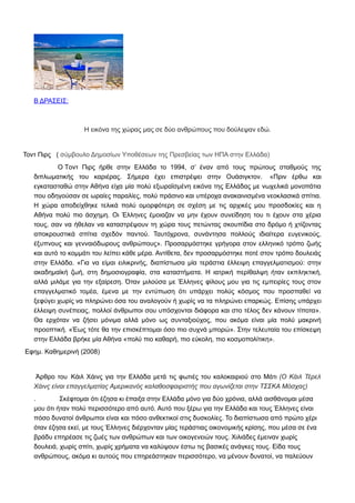 Β ΔΡΑΣΕΙΣ:
Η εικόνα της χώρας μας σε δύο ανθρώπους που δούλεψαν εδώ.
Τοντ Πιρς ( σύμβουλο Δημοσίων Υποθέσεων της Πρεσβείας των ΗΠΑ στην Ελλάδα)
O Tοντ Πιρς ήρθε στην Ελλάδα το 1994, σ’ έναν από τους πρώτους σταθμούς της
διπλωματικής του καριέρας. Σήμερα έχει επιστρέψει στην Ουάσιγκτον. «Πριν έρθω και
εγκατασταθώ στην Αθήνα είχα μία πολύ εξωραϊσμένη εικόνα της Ελλάδας με νωχελικά μονοπάτια
που οδηγούσαν σε ωραίες παραλίες, πολύ πράσινο και υπέροχα ανακαινισμένα νεοκλασικά σπίτια.
Η χώρα αποδείχθηκε τελικά πολύ ομορφότερη σε σχέση με τις αρχικές μου προσδοκίες και η
Αθήνα πολύ πιο άσχημη. Οι Έλληνες έμοιαζαν να μην έχουν συνείδηση του τι έχουν στα χέρια
τους, σαν να ήθελαν να καταστρέψουν τη χώρα τους πετώντας σκουπίδια στο δρόμο ή χτίζοντας
αποκρουστικά σπίτια σχεδόν παντού. Ταυτόχρονα, συνάντησα πολλούς ιδιαίτερα ευγενικούς,
έξυπνους και γενναιόδωρους ανθρώπους». Προσαρμόστηκε γρήγορα στον ελληνικό τρόπο ζωής
και αυτό το κομμάτι του λείπει κάθε μέρα. Αντίθετα, δεν προσαρμόστηκε ποτέ στον τρόπο δουλειάς
στην Ελλάδα. «Για να είμαι ειλικρινής, διαπίστωσα μία τεράστια έλλειψη επαγγελματισμού: στην
ακαδημαϊκή ζωή, στη δημοσιογραφία, στα καταστήματα. Η ιατρική περίθαλψη ήταν εκπληκτική,
αλλά μιλάμε για την εξαίρεση. Όταν μιλούσα με Έλληνες φίλους μου για τις εμπειρίες τους στον
επαγγελματικό τομέα, έμενα με την εντύπωση ότι υπάρχει πολύς κόσμος που προσπαθεί να
ξεφύγει χωρίς να πληρώνει όσα του αναλογούν ή χωρίς να τα πληρώνει επαρκώς. Eπίσης υπάρχει
έλλειψη συνέπειας, πολλοί άνθρωποι σου υπόσχονται διάφορα και στο τέλος δεν κάνουν τίποτα».
Θα ερχόταν να ζήσει μόνιμα αλλά μόνο ως συνταξιούχος, που ακόμα είναι μία πολύ μακρινή
προοπτική. «Έως τότε θα την επισκέπτομαι όσο πιο συχνά μπορώ». Στην τελευταία του επίσκεψη
στην Ελλάδα βρήκε μία Αθήνα «πολύ πιο καθαρή, πιο εύκολη, πιο κοσμοπολίτικη».
Εφημ. Καθημερινή (2008)
Άρθρο του Κάιλ Χάινς για την Ελλάδα μετά τις φωτιές του καλοκαιριού στο Μάτι (Ο Κάιλ Τέρελ
Χάινς είναι επαγγελματίας Αμερικανός καλαθοσφαιριστής που αγωνίζεται στην ΤΣΣΚΑ Μόσχας)
. Σκέφτομαι ότι έζησα κι έπαιξα στην Ελλάδα μόνο για δύο χρόνια, αλλά αισθάνομαι μέσα
μου ότι ήταν πολύ περισσότερο από αυτό. Αυτό που ξέρω για την Ελλάδα και τους Έλληνες είναι
πόσο δυνατοί άνθρωποι είναι και πόσο ανθεκτικοί στις δυσκολίες. Το διαπίστωσα από πρώτο χέρι
όταν έζησα εκεί, με τους Έλληνες διέρχονταν μίας τεράστιας οικονομικής κρίσης, που μέσα σε ένα
βράδυ επηρέασε τις ζωές των ανθρώπων και των οικογενειών τους. Χιλιάδες έμειναν χωρίς
δουλειά, χωρίς σπίτι, χωρίς χρήματα να καλύψουν έστω τις βασικές ανάγκες τους. Είδα τους
ανθρώπους, ακόμα κι αυτούς που επηρεάστηκαν περισσότερο, να μένουν δυνατοί, να παλεύουν
 