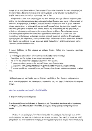 σκληρά για να συνεχίσουν να ζουν. Όλοι ενωμένοι! Ξέρω τι θα μου πείτε: Δεν είναι συγκρίσιμες οι
δύο καταστάσεις. Δεν είναι το ίδιο να χάνει κανείς χρήματα με την απώλεια των ανθρώπινων
ψυχών, αλλά η πάλη, το πνεύμα της αντοχής είναι το ίδιο.
Αυτή είναι η Ελλάδα. Ένα μικρό κομμάτι γης στον πλανήτη, που έχει μάθει να επιβιώνει μέσα
από τις πιο δύσκολες καταστάσεις, έχει μάθει να είναι ένας δυνατός λαός και να επιβιώνει παρά τις
δυσκολίες. Αυτή τη στιγμή, οι Έλληνες, οι άνθρωποι που κατοικούν σε αυτή τη χώρα, παλεύουν
σκληρά να κρατήσουν -ή ακόμα χειρότερα, να ξαναδημιουργήσουν- όλα αυτά που για εμάς, τους
υπόλοιπους θεωρείται δεδομένα. Λένε ότι στις στιγμές της καταστροφής και της τραγωδίας, η
ανθρώπινη φύση ενεργοποιείται και ενώνεται με στόχο την επιβίωση. Τα πιο όμορφα, τα πιο
μεγαλειώδη χαρακτηριστικά του ανθρώπου έρχονται στο προσκήνιο.. Η Ελλάδα είναι κάτι
περισσότερο από μία χώρα με όμορφα νησιά και ιστορικά τουριστικά αξιοθέατα. Είναι μία χώρα
γεμάτη μαχητές και ανθρώπους με αδάμαστο κουράγιο. Το διαπίστωσα αυτό προσωπικά. Και ξέρω
ότι η Ελλάδα και οι κάτοικοί της, για ακόμα μία φορά, θα συνέλθουν από την καταστροφή και θα
επανέλθουν πιο δυνατοί από ποτέ.
3) Αφού διαβάσεις τα δύο κείμενα να γράψεις Σωστό- Λάθος στις παρακάτω ερωτήσεις
κατανόησης:
· Ο Τόντ Πίρς και ο Κάιλ Χάινς επισκέφθηκαν την Ελλάδα για τον ίδιο λόγο.
· Εκφράζουν την ίδια σχεδόν θετική άποψη για τη χώρα μας.
· Και οι δύο θα μπορούσαν να έρθουν να μείνουν στην Ελλάδα.
· Ο μπασκετμπολίστας υποστηρίζει πως οι Έλληνες είναι δυνατός λαός.
· Ο Αμερικανός διπλωμάτης υποστηρίζει πως στην Ελλάδα υπάρχει έλλειψη συνέπειας.
· Ο μπασκετμπολίστας υποστηρίζει πως οι Έλληνες είναι έξυπνοι αλλά καταστρέφουν τη χώρα
τους.
4 ).Ποια άποψη για την Ελλάδα και τους Έλληνες προβάλλει ο Τόντ Πίρς στο πρώτο κείμενο
και με ποια επιχειρήματα την υποστηρίζει ; Συμφωνείτε μαζί του ή όχι ; Υποστηρίξτε τη δική σας
άποψη .
https://www.youtube.com/watch?v=QeIu2CtyMOs
5) Διάβασε το παρακάτω κείμενο:
Σε επίσημο δείπνο που δόθηκε στο δημαρχείο της Στοκχόλμης, μετά την τελετή απονομής
του Νόμπελ, στις 10 Δεκεμβρίου του 1963, ο Γιώργος Σεφέρης εκφωνεί την παρακάτω
ομιλία:
«Ανήκω σε μια χώρα μικρή. Ένα πέτρινο ακρωτήρι στη Μεσόγειο, που δεν έχει άλλο αγαθό
παρά τον αγώνα του λαού του, τη θάλασσα, και το φως του ήλιου. Είναι μικρός ο τόπος μας, αλλά
η παράδοσή του είναι τεράστια και το πράγμα που τη χαρακτηρίζει είναι ότι μας παραδόθηκε χωρίς
 