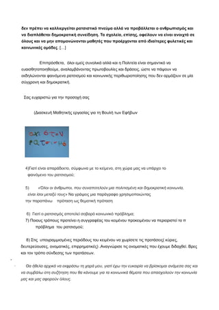 δεν πρέπει να καλλιεργείται ρατσιστικό πνεύμα αλλά να προβάλλεται ο ανθρωπισμός και
να διαπλάθεται δημοκρατική συνείδηση. Τα σχολεία, επίσης, οφείλουν να είναι ανοιχτά σε
όλους και να μην απομονώνονται μαθητές που προέρχονται από ιδιαίτερες φυλετικές και
κοινωνικές ομάδες. […]
Επιπρόσθετα, όλοι εμείς συνολικά αλλά και η Πολιτεία είναι σημαντικό να
ευαισθητοποιηθούμε, αναλαμβάνοντας πρωτοβουλίες και δράσεις, ώστε να πάψουν να
εκδηλώνονται φαινόμενα ρατσισμού και κοινωνικής περιθωριοποίησης που δεν αρμόζουν σε μία
σύγχρονη και δημοκρατική.
Σας ευχαριστώ για την προσοχή σας
(Διασκευή Μαθητικής εργασίας για τη Βουλή των Εφήβων
4)Γιατί είναι απαράδεκτο, σύμφωνα με το κείμενο, στη χώρα μας να υπάρχει το
φαινόμενο του ρατσισμού;
5) «Όλοι οι άνθρωποι, που συναποτελούν μια πολιτισμένη και δημοκρατική κοινωνία,
είναι ίσοι μεταξύ τους» Να γράψεις μια παράγραφο χρησιμοποιώντας
την παραπάνω πρόταση ως θεματική πρόταση
6) Γιατί ο ρατσισμός αποτελεί σοβαρό κοινωνικό πρόβλημα;
7) Ποιους τρόπους προτείνει η συγγραφέας του κειμένου προκειμένου να περιοριστεί το π
πρόβλημα του ρατσισμού;
8) Στις υπογραμμισμένες περιόδους του κειμένου να χωρίσετε τις προτάσεις( κύριες,
δευτερεύουσες, ονοματικές, επιρρηματικές) .Αναγνώρισε τις ονοματικές που έχουμε διδαχθεί. Βρες
και τον τρόπο σύνδεσης των προτάσεων.
-
· Θα ήθελα αρχικά να εκφράσω τη χαρά μου, γιατί έχω την ευκαιρία να βρίσκομαι ανάμεσα σας και
να συμβάλω στη συζήτηση που θα κάνουμε για τα κοινωνικά θέματα που απασχολούν την κοινωνία
μας και μας αφορούν όλους.
 