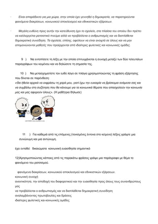 · Είναι απαράδεκτο για μια χώρα, στην οποία έχει γεννηθεί η δημοκρατία, να παρατηρούνται
φαινόμενα διακρίσεων, κοινωνικού αποκλεισμού και εθνικιστικών εξάρσεων.
· Μεγάλη ευθύνη προς αυτήν την κατεύθυνση έχει το σχολείο, στα πλαίσια του οποίου δεν πρέπει
να καλλιεργείται ρατσιστικό πνεύμα αλλά να προβάλλεται ο ανθρωπισμός και να διαπλάθεται
δημοκρατική συνείδηση. Τα σχολεία, επίσης, οφείλουν να είναι ανοιχτά σε όλους και να μην
απομονώνονται μαθητές που προέρχονται από ιδιαίτερες φυλετικές και κοινωνικές ομάδες.
9 ) Να εντοπίσετε τη λέξη με την οποία επιτυγχάνεται η συνοχή μεταξύ των δύο τελευταίων
παραγράφων του κειμένου και να δηλώσετε τη σημασία της.
10 ) Να μετασχηματίστε τον ευθύ λόγο σε πλάγιο χρησιμοποιώντας τη φράση εξάρτησης
που δίνεται σε παρένθεση:
«Θα ήθελα αρχικά να εκφράσω τη χαρά μου, γιατί έχω την ευκαιρία να βρίσκομαι ανάμεσα σας και
να συμβάλω στη συζήτηση που θα κάνουμε για τα κοινωνικά θέματα που απασχολούν την κοινωνία
μας και μας αφορούν όλους». (Η μαθήτρια δήλωσε)
11 ) Για καθεμιά από τις επόμενες (τονισμένες έντονα στο κείμενο) λέξεις γράψτε μια
συνώνυμη και μια αντώνυμη.
έχει ενταθεί δικαιώματα κοινωνική ευαισθησία σημαντικό
12)Χρησιμοποιώντας κάποιες από τις παρακάτω φράσεις γράψε μια παράγραφο με θέμα το
φαινόμενο του ρατσισμού.
φαινόμενα διακρίσεων, κοινωνικού αποκλεισμού και εθνικιστικών εξάρσεων.
κοινωνική συνοχή
ανεκτικότητα, την αποδοχή του διαφορετικού και την ευαισθησία προς όλους τους συνανθρώπους
μας
να προβάλλεται ο ανθρωπισμός και να διαπλάθεται δημοκρατική συνείδηση
αναλαμβάνοντας πρωτοβουλίες και δράσεις
ιδιαίτερες φυλετικές και κοινωνικές ομάδες
 