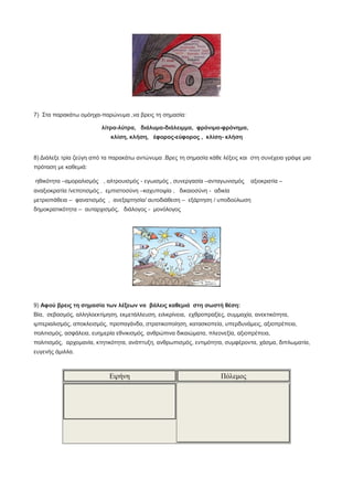 7) Στα παρακάτω ομόηχα-παρώνυμα ,να βρεις τη σημασία:
λίτρα-λύτρα, διάλυμα-διάλειμμα, φρόνιμα-φρόνημα,
κλίση, κλήση, έφορος-εύφορος , κλίση- κλήση
8) Διάλεξε τρία ζεύγη από τα παρακάτω αντώνυμα .Βρες τη σημασία κάθε λέξεις και στη συνέχεια γράψε μια
πρόταση με καθεμιά:
ηθικότητα –αμοραλισμός , αλτρουισμός - εγωισμός , συνεργασία –ανταγωνισμός αξιοκρατία –
αναξιοκρατία /νεποτισμός , εμπιστοσύνη –καχυποψία , δικαιοσύνη - αδικία
μετριοπάθεια – φανατισμός , ανεξαρτησία/ αυτοδιάθεση – εξάρτηση / υποδούλωση
δημοκρατικότητα – αυταρχισμός, διάλογος - μονόλογος
9) Αφού βρεις τη σημασία των λέξεων να βάλεις καθεμιά στη σωστή θέση:
Βία, σεβασμός, αλληλοεκτίμηση, εκμετάλλευση, ειλικρίνεια, εχθροπραξίες, συμμαχία, ανεκτικότητα,
ιμπεριαλισμός, αποκλεισμός, προπαγάνδα, στρατικοποίηση, κατασκοπεία, υπερδυνάμεις, αξιοπρέπεια,
πολιτισμός, ασφάλεια, ευημερία εθνικισμός, ανθρώπινα δικαιώματα, πλεονεξία, αξιοπρέπεια,
πολιτισμός, αρχομανία, κτητικότητα, ανάπτυξη, ανθρωπισμός, εντιμότητα, συμφέροντα, χάσμα, διπλωματία,
ευγενής άμιλλα.
Ειρήνη Πόλεμος
 