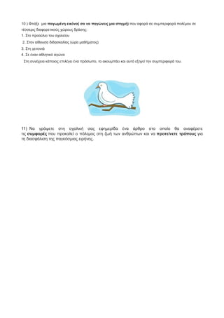 10 ) Φτιάξε μια παγωμένη εικόνα( σα να παγώνεις μια στιγμή) που αφορά σε συμπεριφορά πολέμου σε
τέσσερις διαφορετικούς χώρους δράσης:
1. Στο προαύλιο του σχολείου
2. Στην αίθουσα διδασκαλίας (ώρα μαθήματος)
3. Στη γειτονιά
4. Σε έναν αθλητικό αγώνα
Στη συνέχεια κάποιος επιλέγει ένα πρόσωπο, το ακουμπάει και αυτό εξηγεί την συμπεριφορά του.
11) Να γράψετε στη σχολική σας εφημερίδα ένα άρθρο στο οποίο θα αναφέρετε
τις συμφορές που προκαλεί ο πόλεμος στη ζωή των ανθρώπων και να προτείνετε τρόπους για
τη διασφάλιση της παγκόσμιας ειρήνης.
 