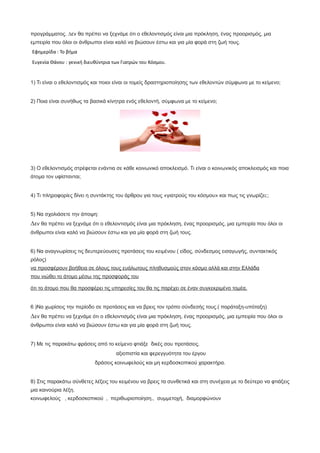 προγράµµατος. ∆εν θα πρέπει να ξεχνάµε ότι ο εθελοντισµός είναι µια πρόκληση, ένας προορισµός, µια
εµπειρία που όλοι οι άνθρωποι είναι καλό να βιώσουν έστω και για µία φορά στη ζωή τους.
Εφημερίδα : Το βήμα
Ευγενία Θάνου : γενική διευθύντρια των Γιατρών του Κόσμου.
1) Τι είναι ο εθελοντισμός και ποιοι είναι οι τομείς δραστηριοποίησης των εθελοντών σύμφωνα με το κείμενο;
2) Ποια είναι συνήθως τα βασικά κίνητρα ενός εθελοντή, σύμφωνα με το κείμενο;
3) Ο εθελοντισμός στρέφεται ενάντια σε κάθε κοινωνικό αποκλεισμό. Τι είναι ο κοινωνικός αποκλεισμός και ποια
άτομα τον υφίστανται;
4) Τι πληροφορίες δίνει η συντάκτης του άρθρου για τους «γιατρούς του κόσμου» και πως τις γνωρίζει;;
5) Να σχολιάσετε την άποψη:
∆εν θα πρέπει να ξεχνάµε ότι ο εθελοντισµός είναι µια πρόκληση, ένας προορισµός, µια εµπειρία που όλοι οι
άνθρωποι είναι καλό να βιώσουν έστω και για µία φορά στη ζωή τους.
6) Να αναγνωρίσεις τις δευτερεύουσες προτάσεις του κειμένου ( είδος, σύνδεσμος εισαγωγής, συντακτικός
ρόλος)
να προσφέρουν βοήθεια σε όλους τους ευάλωτους πληθυσµούς στον κόσµο αλλά και στην Ελλάδα
που νιώθει το άτοµο µέσω της προσφοράς του
ότι το άτοµο που θα προσφέρει τις υπηρεσίες του θα τις παρέχει σε έναν συγκεκριµένο τοµέα,
6 )Να χωρίσεις την περίοδο σε προτάσεις και να βρεις τον τρόπο σύνδεσής τους.( παράταξη-υπόταξη)
∆εν θα πρέπει να ξεχνάµε ότι ο εθελοντισµός είναι µια πρόκληση, ένας προορισµός, µια εµπειρία που όλοι οι
άνθρωποι είναι καλό να βιώσουν έστω και για µία φορά στη ζωή τους.
7) Με τις παρακάτω φράσεις από το κείμενο φτιάξε δικές σου προτάσεις.
αξιοπιστία και φερεγγυότητα του έργου
δράσεις κοινωφελούς και µη κερδοσκοπικού χαρακτήρα.
8) Στις παρακάτω σύνθετες λέξεις του κειμένου να βρεις τα συνθετικά και στη συνέχεια με το δεύτερο να φτιάξεις
μια καινούρια λέξη.
κοινωφελούς , κερδοσκοπικού , περιθωριοποίηση., συµµετοχή, διαµορφώνουν
 