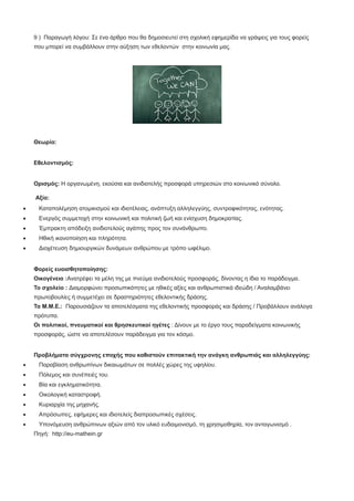 9 ) Παραγωγή λόγου: Σε ένα άρθρο που θα δημοσιευτεί στη σχολική εφημερίδα να γράψεις για τους φορείς
που μπορεί να συμβάλλουν στην αύξηση των εθελοντών στην κοινωνία μας.
Θεωρία:
Εθελοντισμός:
Ορισμός: Η οργανωμένη, εκούσια και ανιδιοτελής προσφορά υπηρεσιών στο κοινωνικό σύνολο.
Αξία:
· Καταπολέμηση ατομικισμού και ιδιοτέλειας, ανάπτυξη αλληλεγγύης, συντροφικότητας, ενότητας.
· Ενεργός συμμετοχή στην κοινωνική και πολιτική ζωή και ενίσχυση δημοκρατίας.
· Έμπρακτη απόδειξη ανιδιοτελούς αγάπης προς τον συνάνθρωπο.
· Ηθική ικανοποίηση και πληρότητα.
· Διοχέτευση δημιουργικών δυνάμεων ανθρώπου με τρόπο ωφέλιμο.
Φορείς ευαισθητοποίησης:
Οικογένεια :Ανατρέφει τα μέλη της με πνεύμα ανιδιοτελούς προσφοράς, δίνοντας η ίδια το παράδειγμα.
Το σχολείο : Διαμορφώνει προσωπικότητες με ηθικές αξίες και ανθρωπιστικά ιδεώδη / Αναλαμβάνει
πρωτοβουλίες ή συμμετέχει σε δραστηριότητες εθελοντικής δράσης.
Τα Μ.Μ.Ε.: Παρουσιάζουν τα αποτελέσματα της εθελοντικής προσφοράς και δράσης / Προβάλλουν ανάλογα
πρότυπα.
Οι πολιτικοί, πνευματικοί και θρησκευτικοί ηγέτες : Δίνουν με το έργο τους παραδείγματα κοινωνικής
προσφοράς, ώστε να αποτελέσουν παράδειγμα για τον κόσμο.
Προβλήματα σύγχρονης εποχής που καθιστούν επιτακτική την ανάγκη ανθρωπιάς και αλληλεγγύης:
· Παραβίαση ανθρωπίνων δικαιωμάτων σε πολλές χώρες της υφηλίου.
· Πόλεμος και συνέπειές του.
· Bία και εγκληματικότητα.
· Οικολογική καταστροφή.
· Κυριαρχία της μηχανής.
· Απρόσωπες, εφήμερες και ιδιοτελείς διαπροσωπικές σχέσεις.
· Υπονόμευση ανθρώπινων αξιών από τον υλικό ευδαιμονισμό, τη χρησιμοθηρία, τον ανταγωνισμό .
Πηγή: http://eu-mathein.gr
 