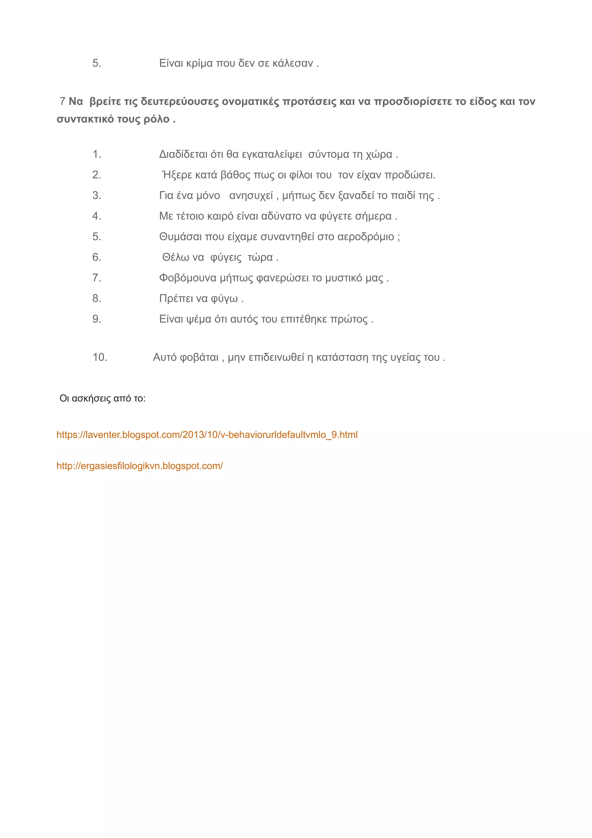 5. Είναι κρίμα που δεν σε κάλεσαν .
7 Να βρείτε τις δευτερεύουσες ονοματικές προτάσεις και να προσδιορίσετε το είδος και τον
συντακτικό τους ρόλο .
1. Διαδίδεται ότι θα εγκαταλείψει σύντομα τη χώρα .
2. Ήξερε κατά βάθος πως οι φίλοι του τον είχαν προδώσει.
3. Για ένα μόνο ανησυχεί , μήπως δεν ξαναδεί το παιδί της .
4. Με τέτοιο καιρό είναι αδύνατο να φύγετε σήμερα .
5. Θυμάσαι που είχαμε συναντηθεί στο αεροδρόμιο ;
6. Θέλω να φύγεις τώρα .
7. Φοβόμουνα μήπως φανερώσει το μυστικό μας .
8. Πρέπει να φύγω .
9. Είναι ψέμα ότι αυτός του επιτέθηκε πρώτος .
10. Αυτό φοβάται , μην επιδεινωθεί η κατάσταση της υγείας του .
Οι ασκήσεις από το:
https://laventer.blogspot.com/2013/10/v-behaviorurldefaultvmlo_9.html
http://ergasiesfilologikvn.blogspot.com/
 